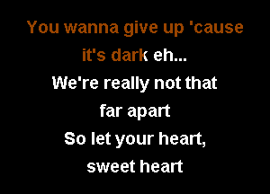 You wanna give up 'cause
it's dark eh...
We're really not that

far apart
So let your heart,
sweet heart
