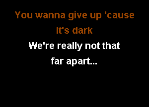 You wanna give up 'cause
it's dark
We're really not that

far apart...