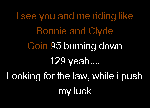 I see you and me n'ding like
Bonnie and Clyde
Goin 95 burning down
129 yeah....
Looking for the law, while i push
my luck