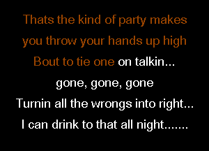 Thats the kind of party makes
you throw your hands up high
Bout to tie one on talkin...

gone,gone,gone
Turnin all the wrongs into right...

I can drink to that all night .......