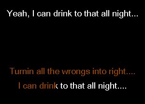 Yeah, I can drink to that all night...

Turnin all the wrongs into right....

I can drink to that all night....