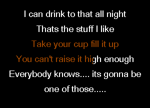 I can drink to that all night
Thats the stuffl like
Take your cup fill it up
You canlt raise it high enough
Everybody knows.... its gonna be

one of those .....