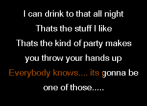 I can drink to that all night
Thats the stuffl like
Thats the kind of party makes
you throw your hands up
Everybody knows.... its gonna be

one of those .....