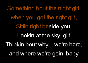 Something bout the night girt,
when you got the right girt,
Sittin right beside you,
L00kin at the sky, gin
Thinkin boutwhy... we're here,

and where we're goin, baby