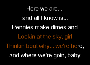 Here we are....
and all I know is...
Pennies make dimes and
L00kin at the sky, gin
Thinkin boutwhy... we're here,

and where we're goin, baby