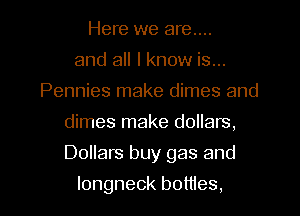 Here we are....
and all I know is...
Pennies make dimes and
dimes make dollars,

Dollars buy gas and

longneck bottles,