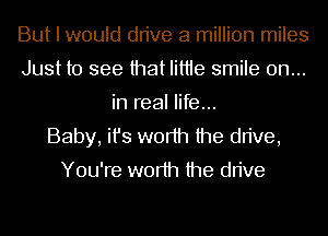 But I would drive a million miles
Just to see that Iittie smile on...
in real life...

Baby, ifs worth the drive,
You're worth the drive