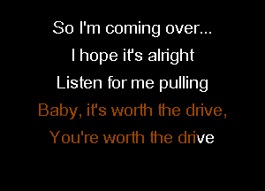 So I'm coming over...

I hope it's alright

Listen for me pulling

Baby, ifs wor1h the drive,
You're worth the drive