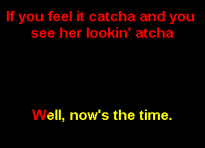 If you feel it catcha and you
see her lookin' atcha

Well, now's the time.