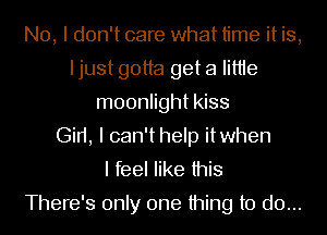 No, I don't care what time it is,
Ijust gotta get a IittIe
moonlight kiss
Gin, I can'thelp itwhen
I feel like this

There's only one thing to do...