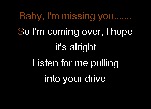 Baby, I'm missing you .......
So I'm coming over, I hope
it's alright

Listen for me pulling

into your drive