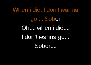 When i die, I don'twanna
go.... Sober
Oh.... when i die....

I don'twanna go...
Sober....