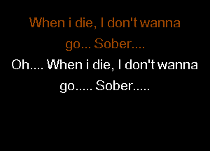 When i die, I don'twanna
go... Sober....
Oh.... When i die, I don'twanna

go ..... Sober .....