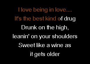 I love being in love...
It's the best kind ofdrug
Drunk 0n the high,
leanin' on your shoulders
Sweet like a wine as
it gets older