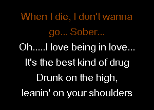 When I die, I don'twanna
go... Sober...

Oh ..... I love being in love...
It's the best kind of drug
Drunk 0n the high,
Ieanin' on your shoulders