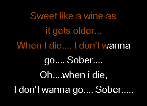 Sweet like a wine as
it gets older...
When I die.... I don'twanna
g0.... Sober....
Oh....when i die,

I don'twanna go.... Sober .....