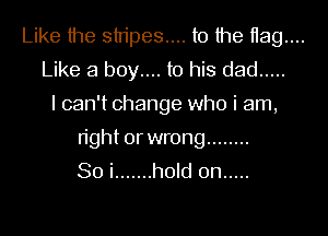 Like the stripes... to the 1139....
Like a boy.... to his dad .....
I can't change who i am,

right or wrong ........
So i ....... hold on .....