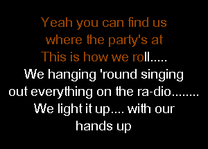Yeah you can 11nd us
where the party's at
This is how we roll .....

We hanging 'round singing
out everything on the ra-dio ........
We light it up.... with our
hands up