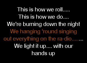 This is how we roll .....

This is how we d0....
We're burning down the night
We hanging 'round singing
out everything on the ra-dio ........
We light it up.... with our
hands up