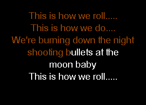 This is how we roll .....
This is how we d0....
We're burning down the night
shooting bullets at the
moon baby
This is how we roll .....