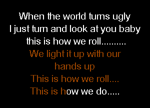 When the worid turns ugly
Ijust turn and look atyou baby
this is how we roll ..........
We light it up with our
hands up
This is how we roll....

This is how we do .....