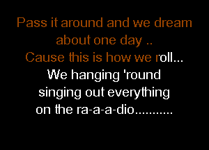 Pass it around and we dream
about one day ..
Cause this is how we roll...
We hanging 'round
singing out everything
on the ra-a-a-dio ...........