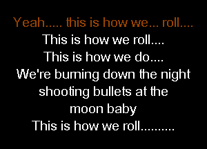 Yeah ..... this is how we... roll....
This is how we roll....
This is how we d0....

We're burning down the night
shooting bullets at the

moon baby
This is how we roll ..........