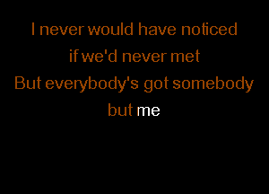 I never would have noticed
ifwe'd never met

But everybody's got somebody

but me