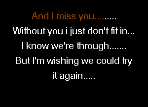 And I miss you .........
Without you i just don't fit in...
I know we're through .......

But I'm wishing we could try

it again .....