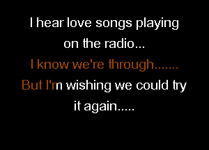 I hear love songs playing
on the radio...
I know we're through .......

But I'm wishing we could try

it again .....