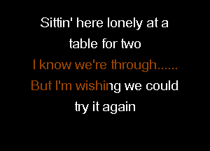 Sittin' here lonely at a
table for two

I know we're through ......

But I'm wishing we could
try it again
