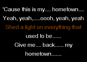 'Cause this is my.... hometown...
Yeah, yeah, ..... 000h, yeah, yeah
Shed a light on everything that
used to be ......

Give me.... back ...... my

hometown .......