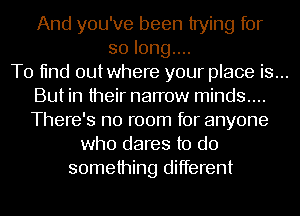 And you've been trying for
solonguu
T0 11nd outwhere your place is...
But in their narrow minds....
There's no room for anyone
who dares to do
something different