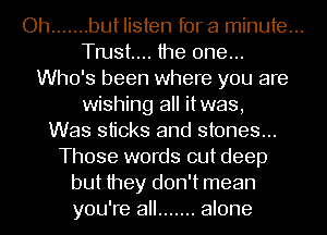 Oh ....... but listen for a minute...
Tmst.... the one...
Who's been where you are
wishing all itwas,
Was sticks and stones...
Those words out deep
but they don't mean
you're all ....... alone