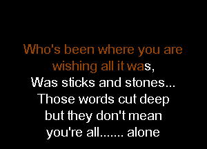 Who's been where you are
wishing all itwas,
Was sticks and stones...
Those words out deep

but they don't mean
you're all ....... alone I