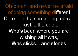 Oh-oh-oh- and never be afraid
of doing something different
Dare... to be something m0-re..
Tmst.... the one...

Who's been where you are
wishing all itwas,

Was sticks... and stones