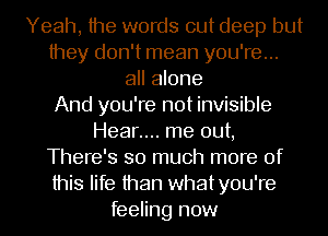 Yeah, the words out deep but
they don't mean you're...
all alone
And you're not invisible
Hear.... me out,
There's so much more of
this life than whatyou're
feeling now