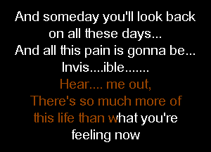 And someday you'll look back
on all these days...
And all this pain is gonna be...
lnvis....ible .......

Hear.... me out,
There's so much more of
this life than whatyou're

feeling now