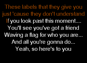 These labels that they give you
just 'cause they don't understand
Ifyou look past this moment...
You'll see you've got a friend
Waving a Hag for who you are...
And all you're gonna do...
Yeah, so here's to you