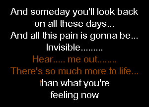 And someday you'll look back
on all these days...
And all this pain is gonna be...
Invisible .........

Hear ..... me out ........
There's so much more to life...
than whatyou're
feeling now