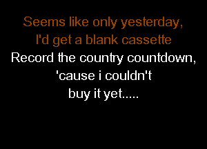 Seems like only yesterday,
I'd get a blank cassette
Record the country countdown,
'cause i couldn't
buy ityet .....