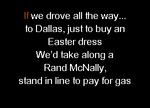 lfwe drove all the way...
to Dallas, just to buy an
Easter dress
We d take along a

Rand McNally,
stand in line to pay for gas