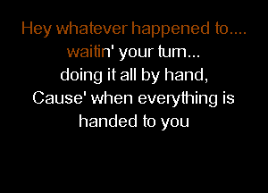 Hey whatever happened t0....
waitin' your turn...
doing it all by hand,
Cause' when everything is
handed to you