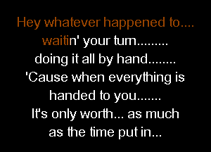 Hey whatever happened t0....
waitin' your turn .........
doing it all by hand ........
'Cause when everything is
handed to you .......
Ifs only worth... as much
as the time put in...