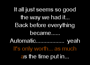It all just seems so good
the way we had it...
Back before everything
became ......
Automatic ................... yeah
It's only worth... as much
as the time put in...