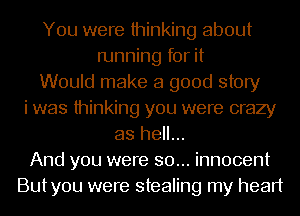 You were thinking about
running for it
Would make a good story
i was thinking you were crazy
as hell...
And you were so... innocent
Butyou were stealing my heart