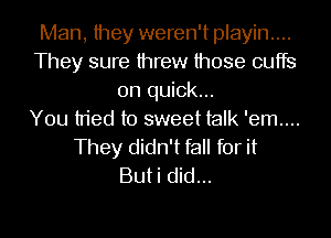 Man, they weren't playin....
They sure threw those cuffs
0n quick...

You tried to sweet talk 'em....
They didn't fall for it
Buti did...