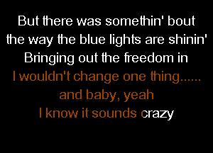 But there was somethin' bout
the way the blue lights are shinin'
Bringing out the freedom in
I wouldn't change one thing ......
and baby, yeah
I know it sounds crazy
