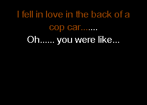 I fell in love in the back ofa
cop car .......
Oh ...... you were like...
