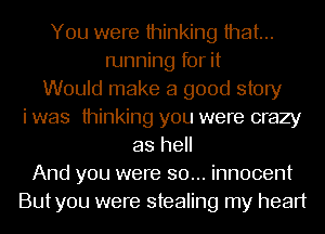 You were thinking that...
running for it
Would make a good story
i was thinking you were crazy
as hell
And you were so... innocent
Butyou were stealing my heart